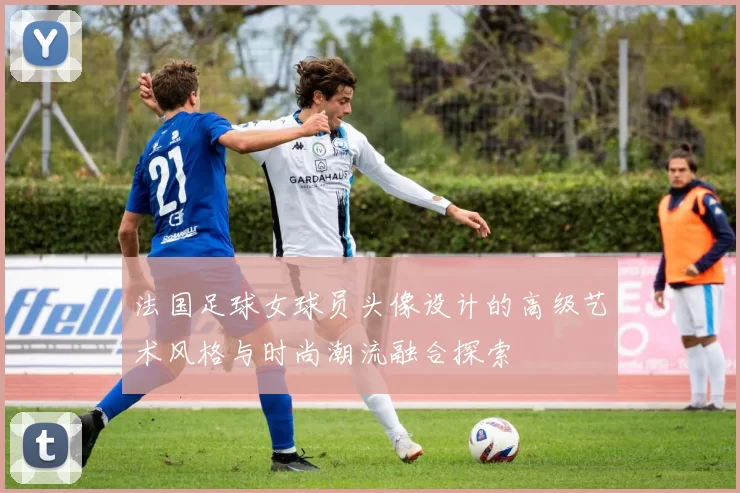 法国足球女球员头像设计的高级艺术风格与时尚潮流融合探索
