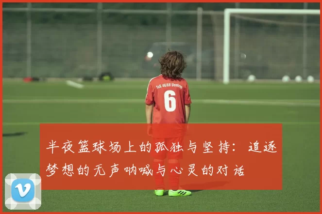 半夜篮球场上的孤独与坚持：追逐梦想的无声呐喊与心灵的对话
