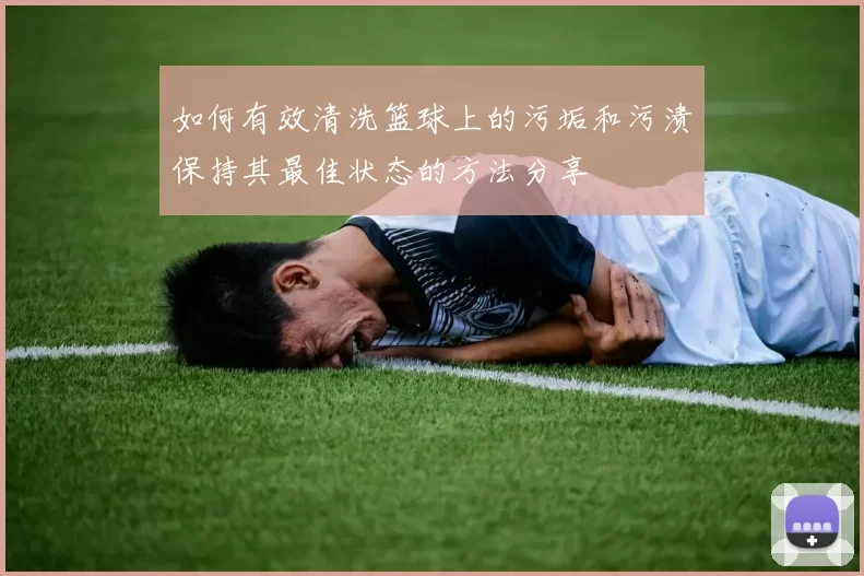 如何有效清洗篮球上的污垢和污渍保持其最佳状态的方法分享