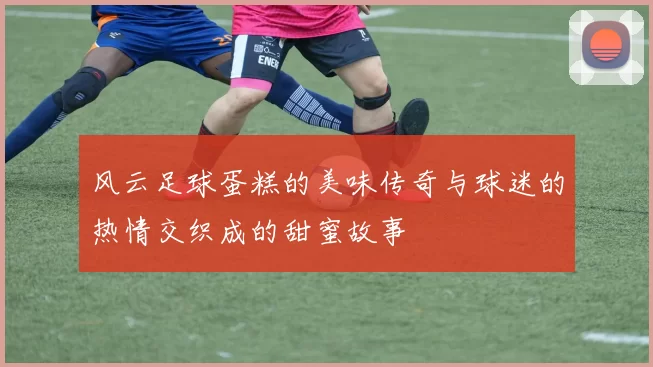 风云足球蛋糕的美味传奇与球迷的热情交织成的甜蜜故事